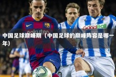 中国足球巅峰期（中国足球的巅峰阵容是哪一年）