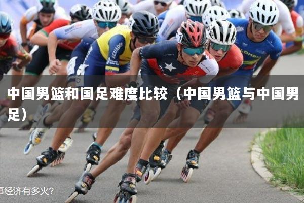 中国男篮和国足难度比较(中国男篮与中国男足)