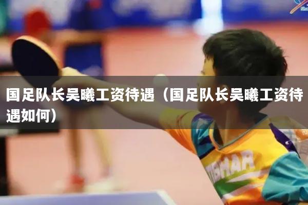 国足队长吴曦工资待遇(国足队长吴曦工资待遇如何)