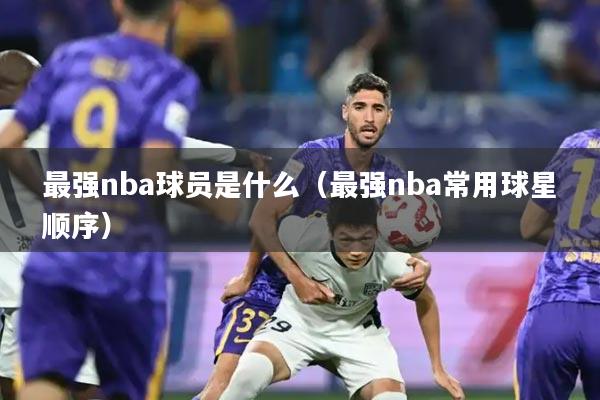 最强nba球员是什么(最强nba常用球星顺序)
