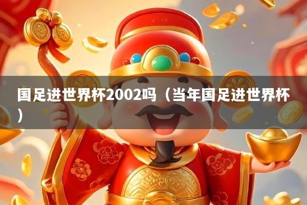 国足进世界杯2002吗(当年国足进世界杯)